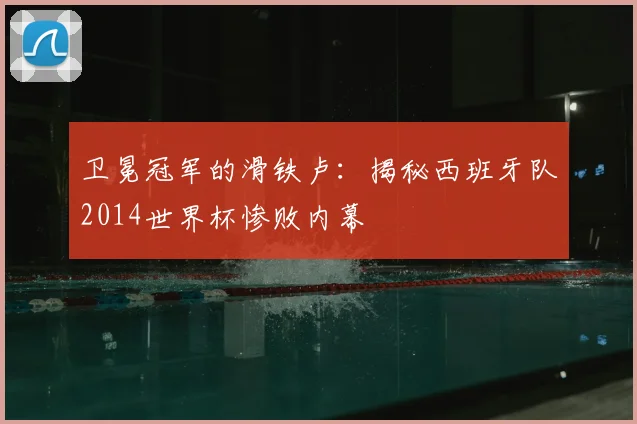 卫冕冠军的滑铁卢:揭秘西班牙队2014世界杯惨败内幕