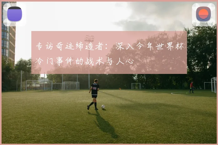 专访奇迹缔造者:深入今年世界杯冷门事件的战术与人心