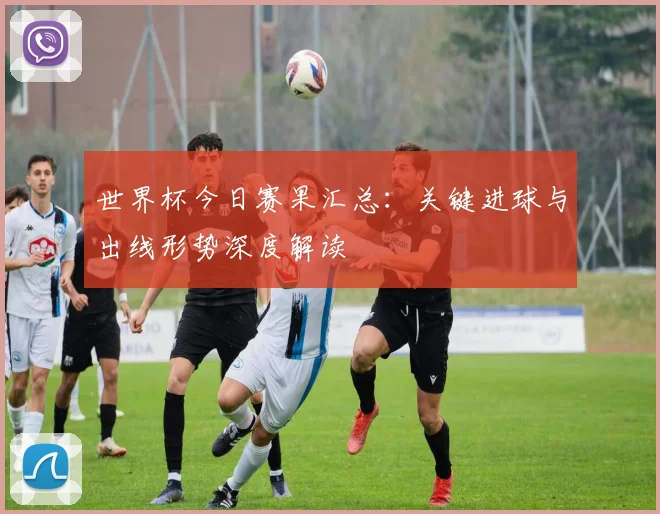 世界杯今日赛果汇总:关键进球与出线形势深度解读