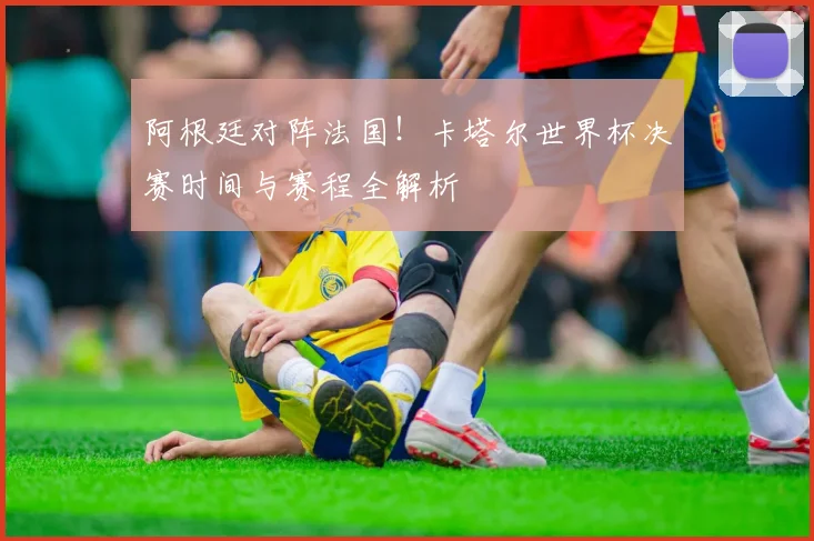 阿根廷对阵法国！卡塔尔世界杯决赛时间与赛程全解析