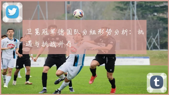卫冕冠军德国队分组形势分析:机遇与挑战并存