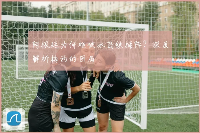 阿根廷为何难破冰岛铁桶阵？深度解析梅西的困局