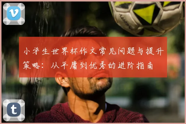 小学生世界杯作文常见问题与提升策略：从平庸到优秀的进阶指南