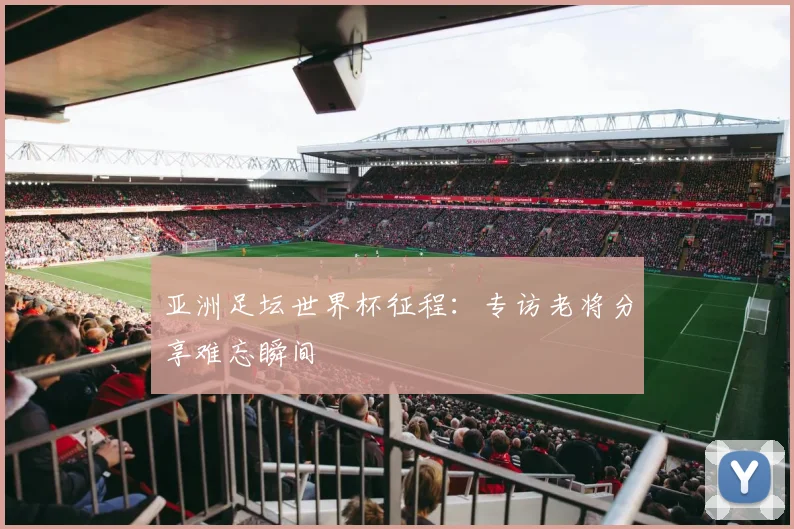 亚洲足坛世界杯征程:专访老将分享难忘瞬间