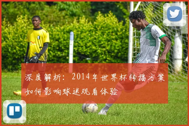 深度解析：2014年世界杯转播方案如何影响球迷观看体验