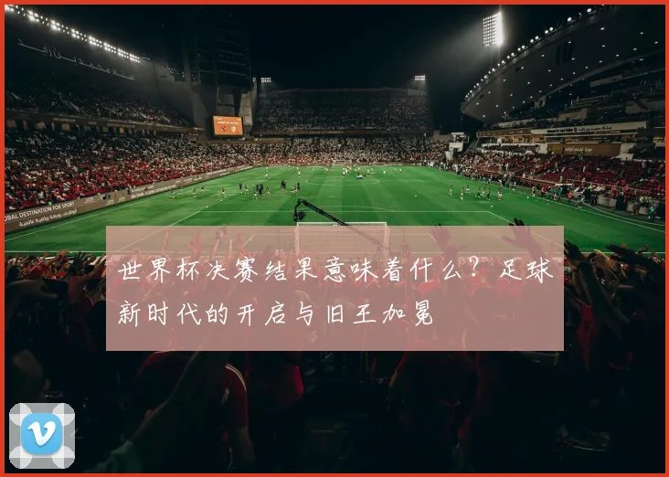 世界杯决赛结果意味着什么?足球新时代的开启与旧王加冕