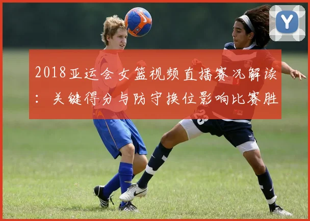 2018亚运会女篮视频直播赛况解读：关键得分与防守换位影响比赛胜负