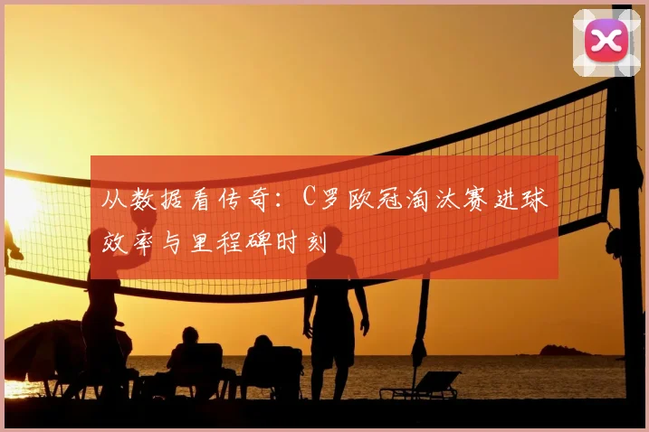 从数据看传奇：C罗欧冠淘汰赛进球效率与里程碑时刻