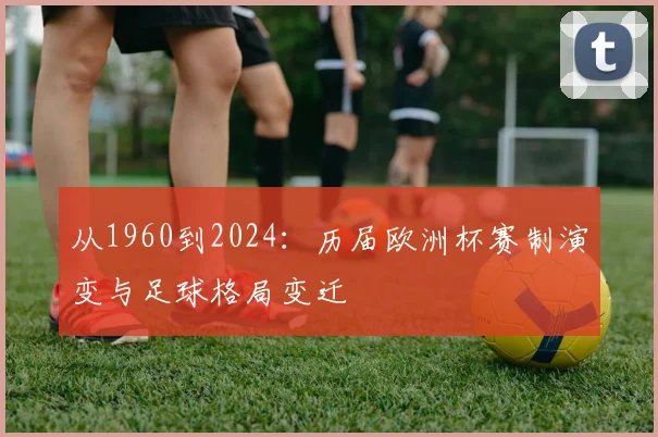 从1960到2024：历届欧洲杯赛制演变与足球格局变迁