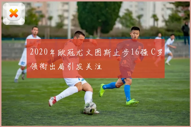 2020年欧冠尤文图斯止步16强 C罗领衔出局引发关注