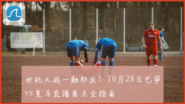 世纪大战一触即发！10月28日巴萨vs皇马直播看点全指南