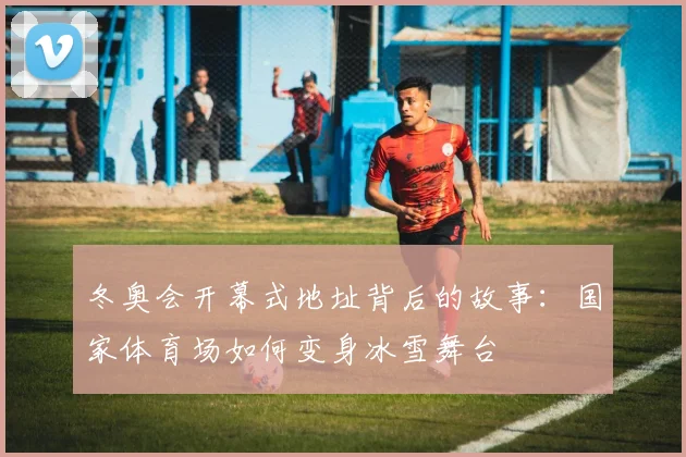 冬奥会开幕式地址背后的故事：国家体育场如何变身冰雪舞台