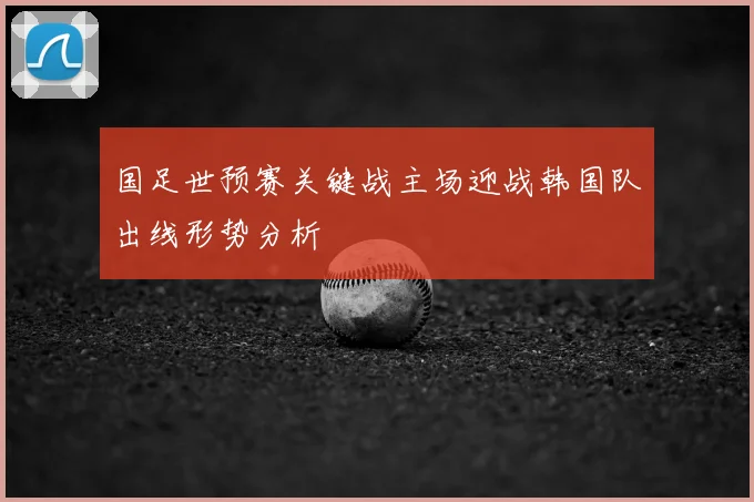 国足世预赛关键战主场迎战韩国队出线形势分析