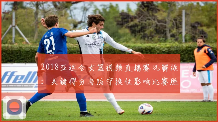 2018亚运会女篮视频直播赛况解读：关键得分与防守换位影响比赛胜负