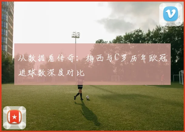 从数据看传奇：梅西与C罗历年欧冠进球数深度对比