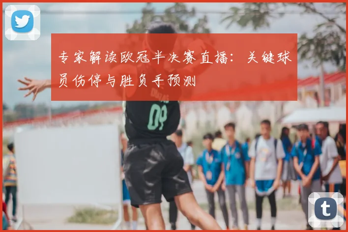 专家解读欧冠半决赛直播：关键球员伤停与胜负手预测