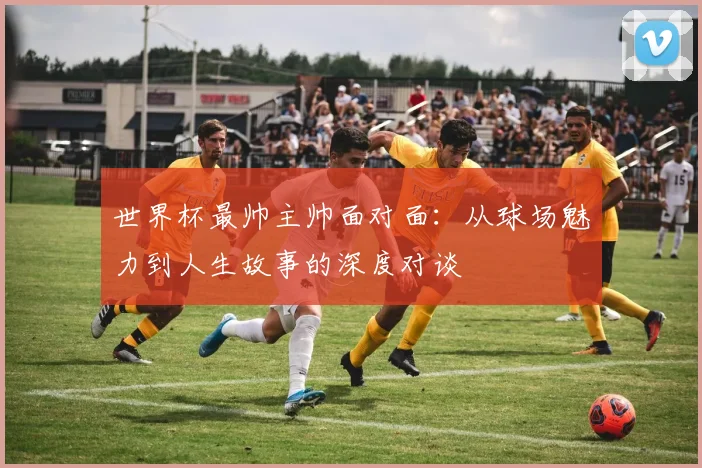 世界杯最帅主帅面对面：从球场魅力到人生故事的深度对谈